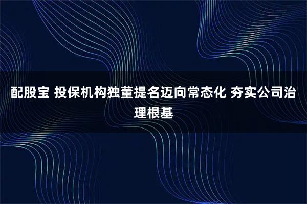 配股宝 投保机构独董提名迈向常态化 夯实公司治理根基