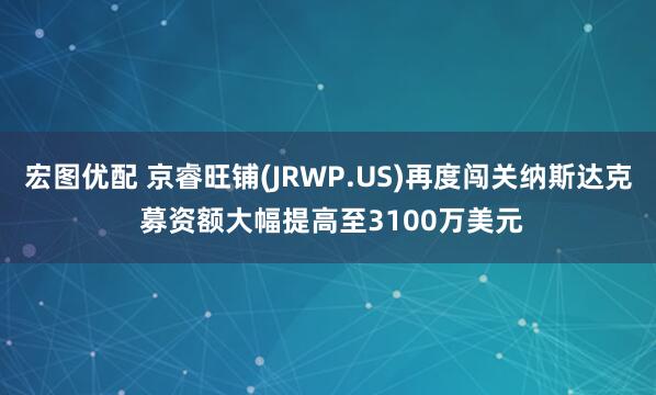 宏图优配 京睿旺铺(JRWP.US)再度闯关纳斯达克 募资额大幅提高至3100万美元