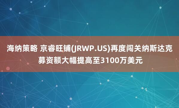 海纳策略 京睿旺铺(JRWP.US)再度闯关纳斯达克 募资额大幅提高至3100万美元