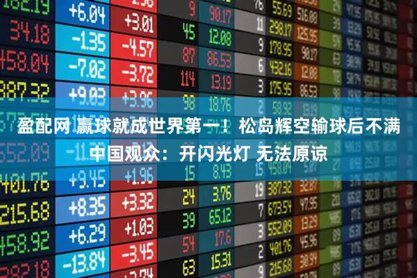 盈配网 赢球就成世界第一！松岛辉空输球后不满中国观众：开闪光灯 无法原谅