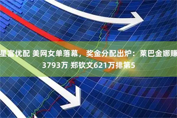 星富优配 美网女单落幕，奖金分配出炉：莱巴金娜赚3793万 郑钦文621万排第5