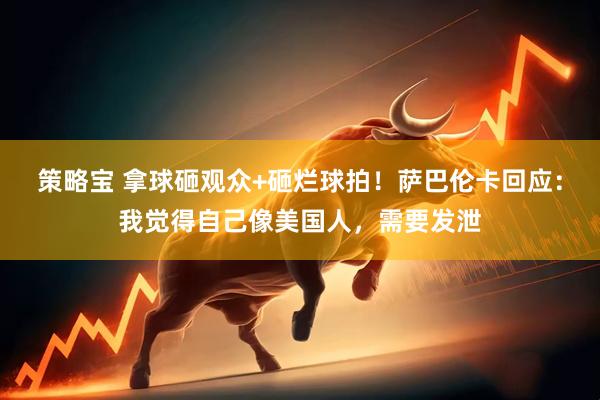 策略宝 拿球砸观众+砸烂球拍！萨巴伦卡回应：我觉得自己像美国人，需要发泄