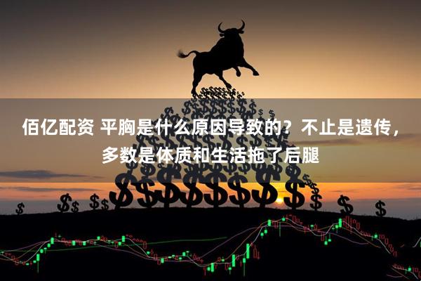 佰亿配资 平胸是什么原因导致的？不止是遗传，多数是体质和生活拖了后腿