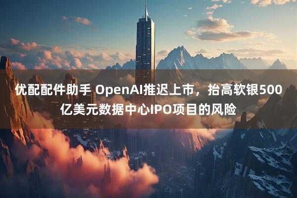 优配配件助手 OpenAI推迟上市,抬高软银500亿美元数据中心IPO项目的风险