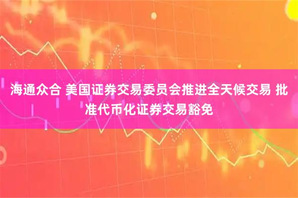 海通众合 美国证券交易委员会推进全天候交易 批准代币化证券交易豁免
