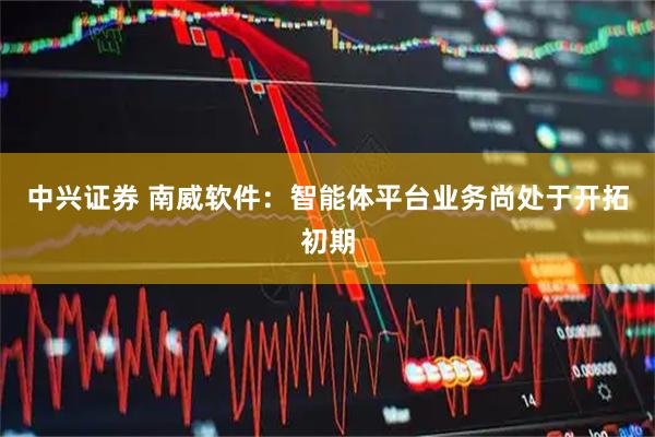 中兴证券 南威软件：智能体平台业务尚处于开拓初期