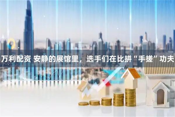 万利配资 安静的展馆里，选手们在比拼“手搓”功夫
