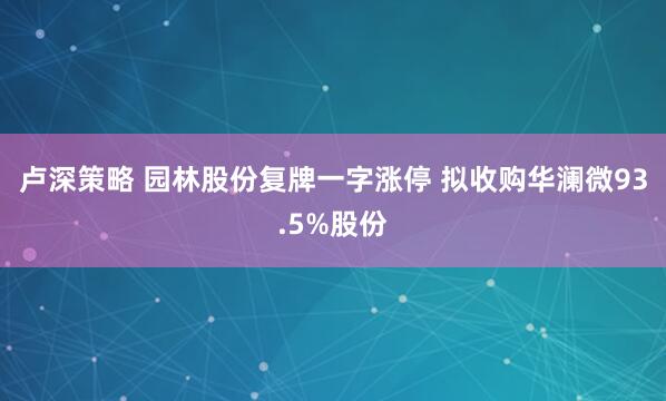 卢深策略 园林股份复牌一字涨停 拟收购华澜微93.5%股份