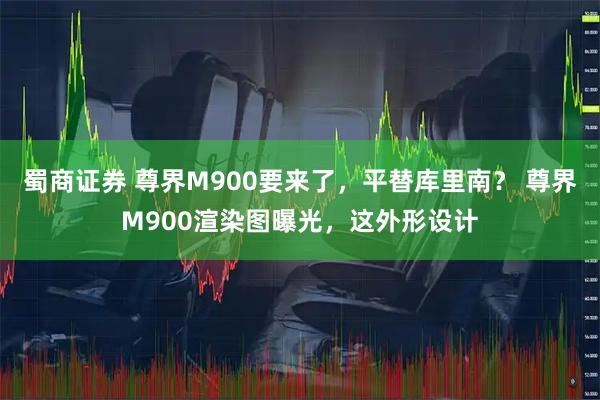 蜀商证券 尊界M900要来了，平替库里南？ 尊界M900渲染图曝光，这外形设计