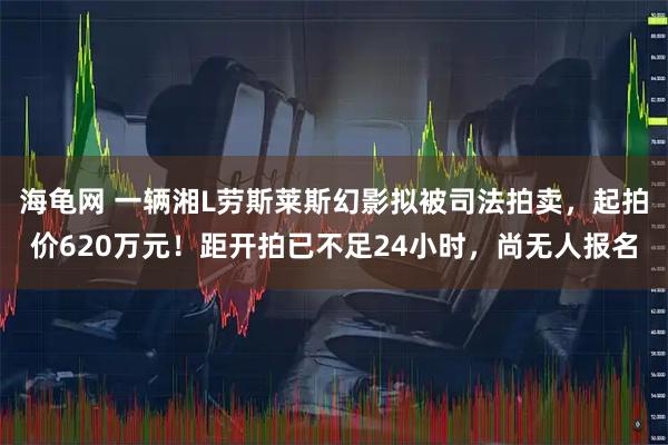 海龟网 一辆湘L劳斯莱斯幻影拟被司法拍卖，起拍价620万元！距开拍已不足24小时，尚无人报名