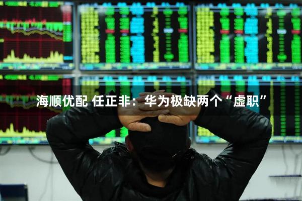 海顺优配 任正非：华为极缺两个“虚职”