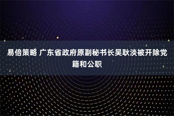 易倍策略 广东省政府原副秘书长吴耿淡被开除党籍和公职
