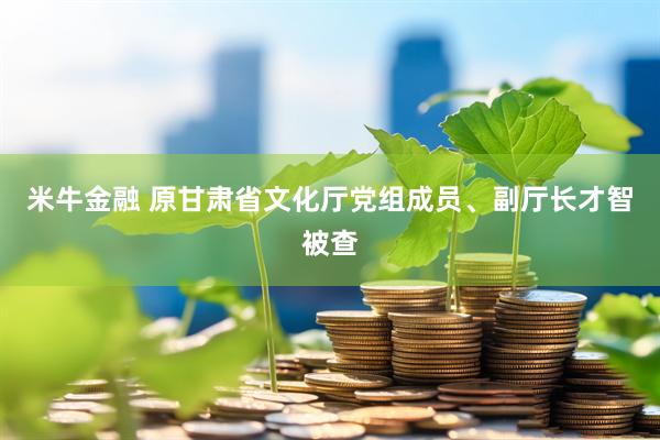 米牛金融 原甘肃省文化厅党组成员、副厅长才智被查