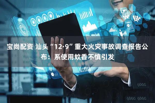 宝尚配资 汕头“12·9”重大火灾事故调查报告公布：系使用蚊香不慎引发