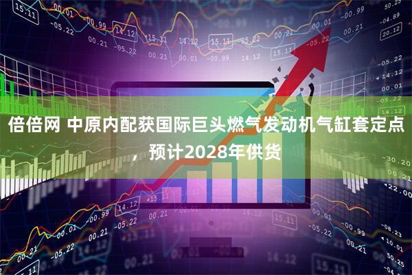 倍倍网 中原内配获国际巨头燃气发动机气缸套定点，预计2028年供货