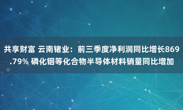 共享财富 云南锗业：前三季度净利润同比增长869.79% 磷化铟等化合物半导体材料销量同比增加