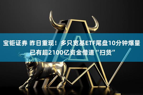 宝钜证券 昨日重现！多只宽基ETF尾盘10分钟爆量 已有超2100亿资金借道“扫货”