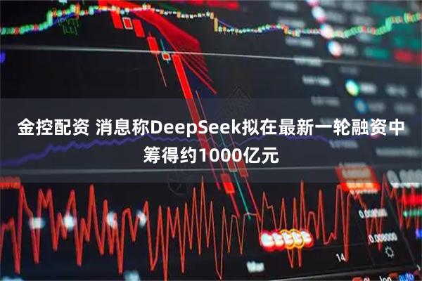 金控配资 消息称DeepSeek拟在最新一轮融资中筹得约1000亿元