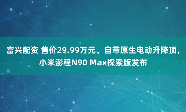 富兴配资 售价29.99万元、自带原生电动升降顶,小米澎程N90 Max探索版发布
