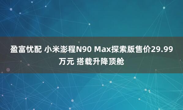 盈富忧配 小米澎程N90 Max探索版售价29.99万元 搭载升降顶舱