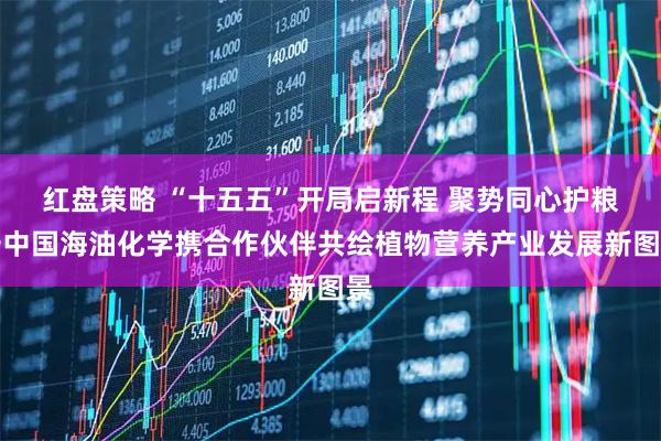 红盘策略 “十五五”开局启新程 聚势同心护粮安中国海油化学携合作伙伴共绘植物营养产业发展新图景