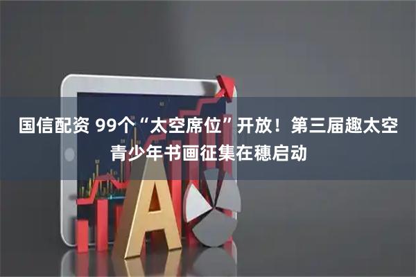 国信配资 99个“太空席位”开放！第三届趣太空青少年书画征集在穗启动
