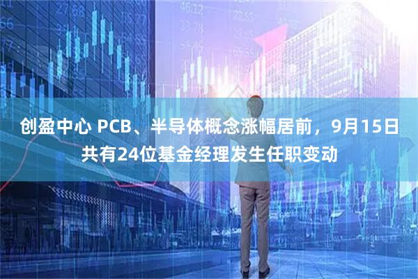 创盈中心 PCB、半导体概念涨幅居前，9月15日共有24位基金经理发生任职变动