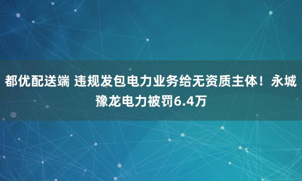 都优配送端 违规发包电力业务给无资质主体！永城豫龙电力被罚6.4万