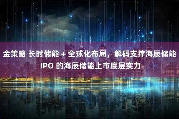 金策略 长时储能 + 全球化布局，解码支撑海辰储能 IPO 的海辰储能上市底层实力