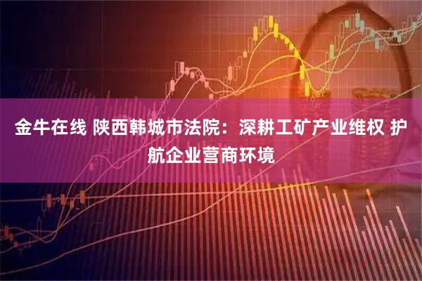 金牛在线 陕西韩城市法院：深耕工矿产业维权 护航企业营商环境