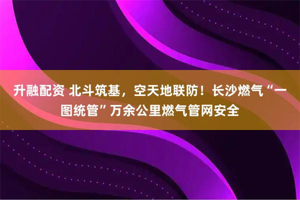 升融配资 北斗筑基，空天地联防！长沙燃气“一图统管”万余公里燃气管网安全