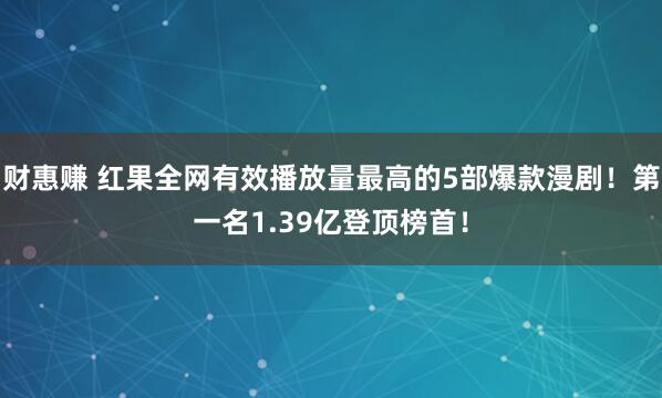 财惠赚 红果全网有效播放量最高的5部爆款漫剧!第一名1.39亿登顶榜首!