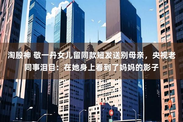 淘股神 敬一丹女儿留同款短发送别母亲,央视老同事泪目:在她身上看到了妈妈的影子
