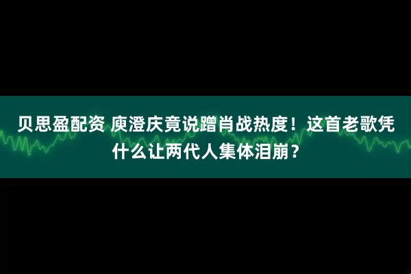 贝思盈配资 庾澄庆竟说蹭肖战热度!这首老歌凭什么让两代人集体泪崩?