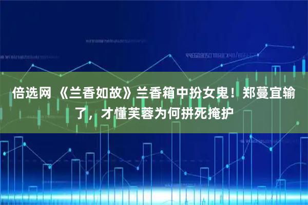 倍选网 《兰香如故》兰香箱中扮女鬼!郑蔓宜输了,才懂芙蓉为何拼死掩护