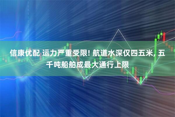 信康优配 运力严重受限! 航道水深仅四五米, 五千吨船舶成最大通行上限