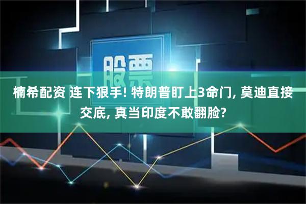 楠希配资 连下狠手! 特朗普盯上3命门, 莫迪直接交底, 真当印度不敢翻脸?
