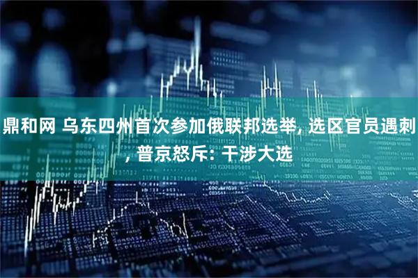 鼎和网 乌东四州首次参加俄联邦选举, 选区官员遇刺, 普京怒斥: 干涉大选